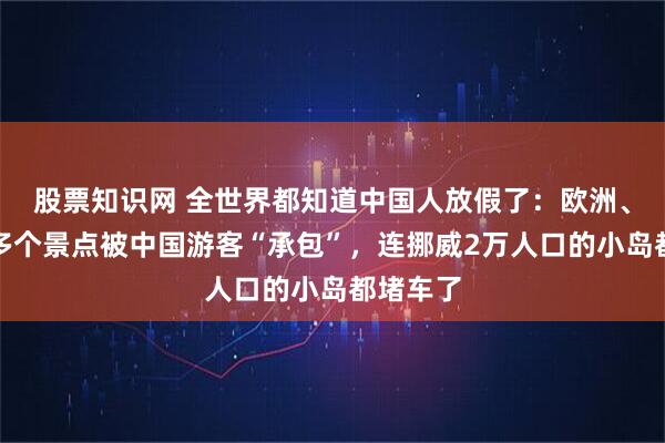 股票知识网 全世界都知道中国人放假了：欧洲、大洋洲多个景点被中国游客“承包”，连挪威2万人口的小岛都堵车了