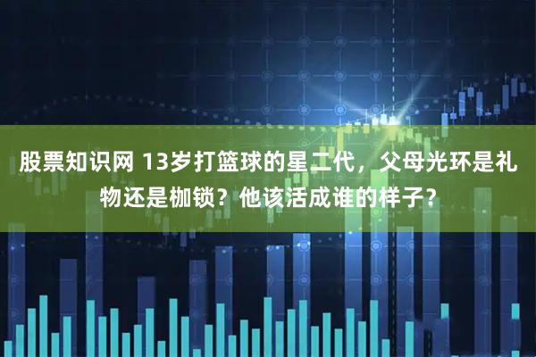 股票知识网 13岁打篮球的星二代，父母光环是礼物还是枷锁？他该活成谁的样子？