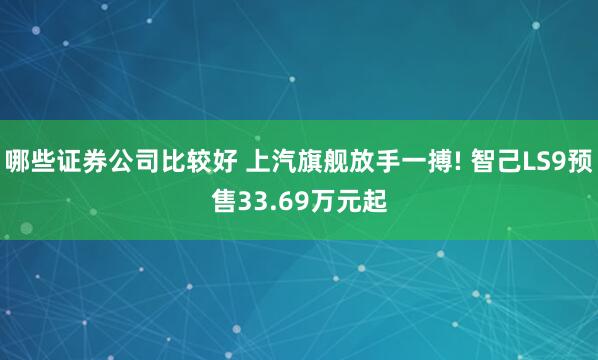 哪些证券公司比较好 上汽旗舰放手一搏! 智己LS9预售33.69万元起
