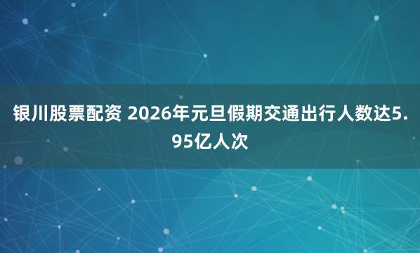 银川股票配资 2026年元旦假期交通出行人数达5.95亿人次