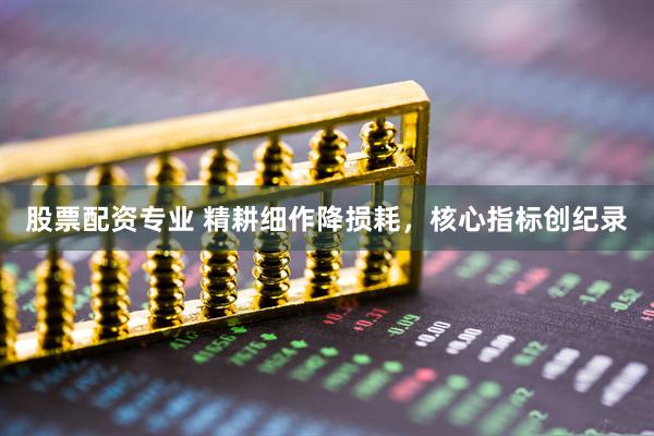 股票配资专业 精耕细作降损耗，核心指标创纪录
