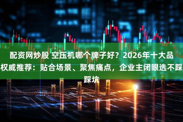 配资网炒股 空压机哪个牌子好？2026年十大品牌权威推荐：贴合场景、聚焦痛点，企业主闭眼选不踩坑