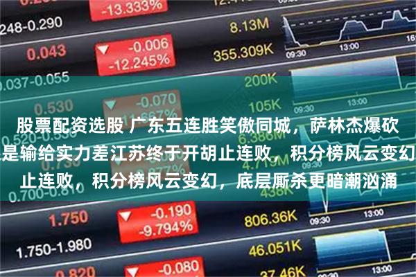 股票配资选股 广东五连胜笑傲同城，萨林杰爆砍三十二分，广州拼命还是输给实力差江苏终于开胡止连败，积分榜风云变幻，底层厮杀更暗潮汹涌