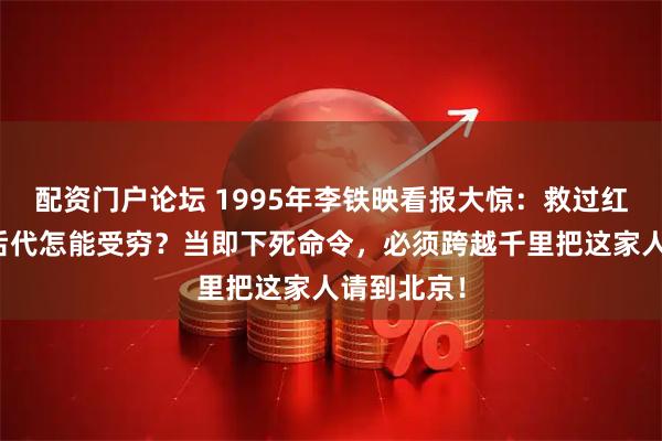 配资门户论坛 1995年李铁映看报大惊：救过红军的英雄后代怎能受穷？当即下死命令，必须跨越千里把这家人请到北京！