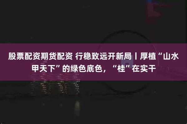 股票配资期货配资 行稳致远开新局丨厚植“山水甲天下”的绿色底色，“桂”在实干