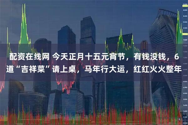 配资在线网 今天正月十五元宵节，有钱没钱，6道“吉祥菜”请上桌，马年行大运，红红火火整年