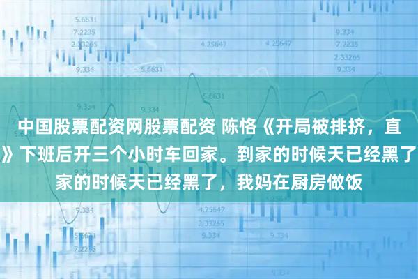 中国股票配资网股票配资 陈恪《开局被排挤，直到我爸来单位视察》下班后开三个小时车回家。到家的时候天已经黑了，我妈在厨房做饭