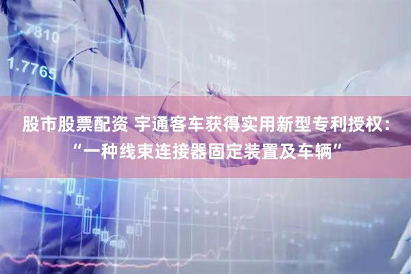 股市股票配资 宇通客车获得实用新型专利授权：“一种线束连接器固定装置及车辆”