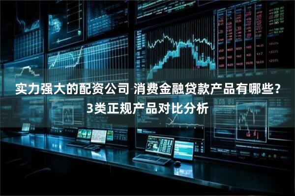 实力强大的配资公司 消费金融贷款产品有哪些？3类正规产品对比分析