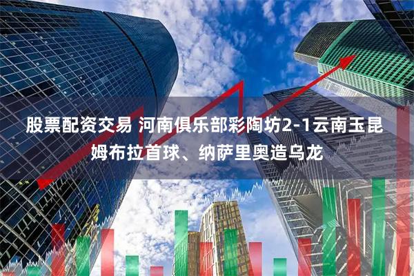 股票配资交易 河南俱乐部彩陶坊2-1云南玉昆 姆布拉首球、纳萨里奥造乌龙