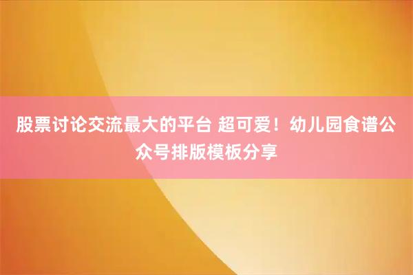 股票讨论交流最大的平台 超可爱！幼儿园食谱公众号排版模板分享