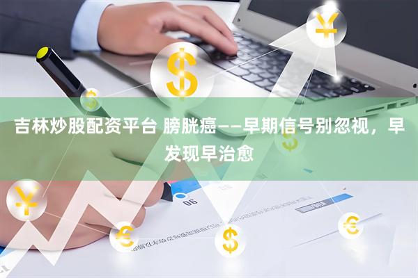 吉林炒股配资平台 膀胱癌——早期信号别忽视，早发现早治愈