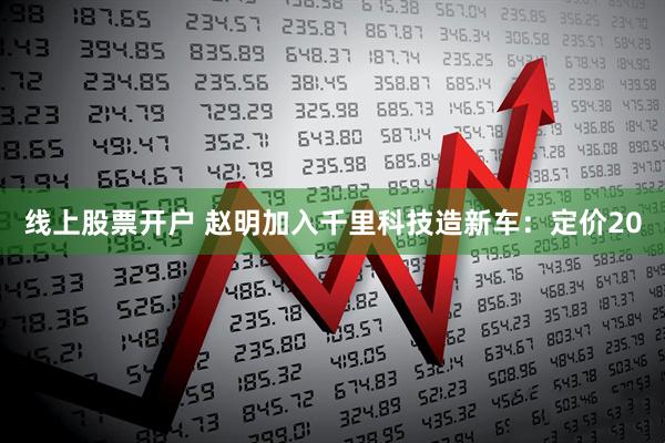 线上股票开户 赵明加入千里科技造新车：定价20