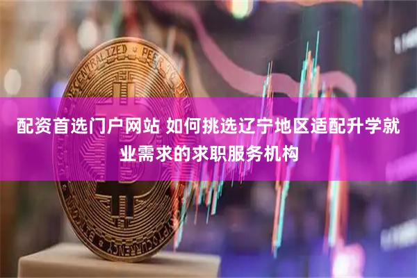配资首选门户网站 如何挑选辽宁地区适配升学就业需求的求职服务机构