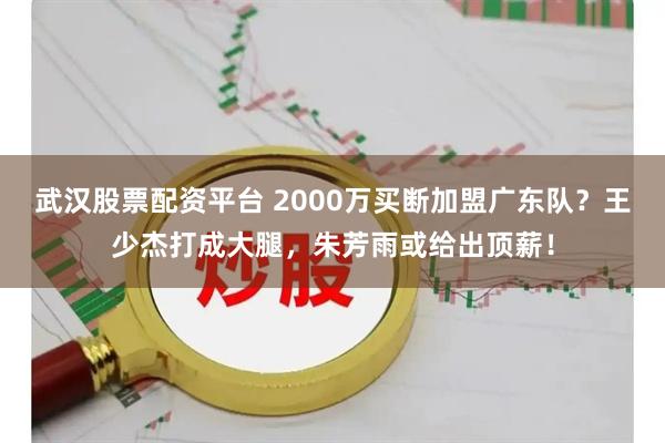 武汉股票配资平台 2000万买断加盟广东队？王少杰打成大腿，朱芳雨或给出顶薪！