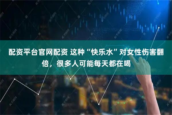 配资平台官网配资 这种“快乐水”对女性伤害翻倍，很多人可能每天都在喝