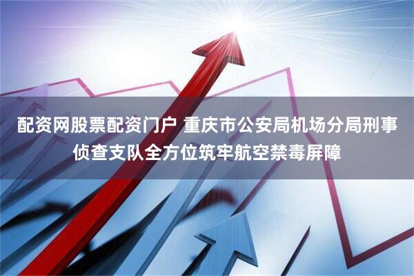 配资网股票配资门户 重庆市公安局机场分局刑事侦查支队全方位筑牢航空禁毒屏障