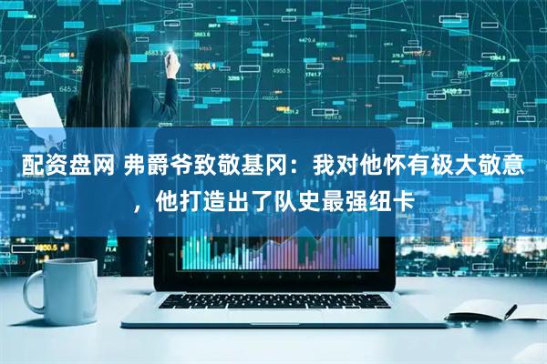 配资盘网 弗爵爷致敬基冈：我对他怀有极大敬意，他打造出了队史最强纽卡