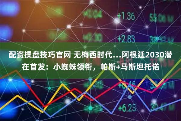 配资操盘技巧官网 无梅西时代…阿根廷2030潜在首发：小蜘蛛领衔，帕斯+马斯坦托诺