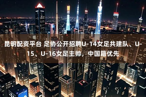 昆明配资平台 足协公开招聘U-14女足共建队、U-15、U-16女足主帅，中国籍优先