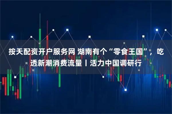 按天配资开户服务网 湖南有个“零食王国”，吃透新潮消费流量丨活力中国调研行