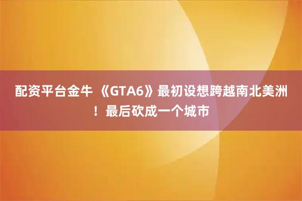 配资平台金牛 《GTA6》最初设想跨越南北美洲！最后砍成一个城市